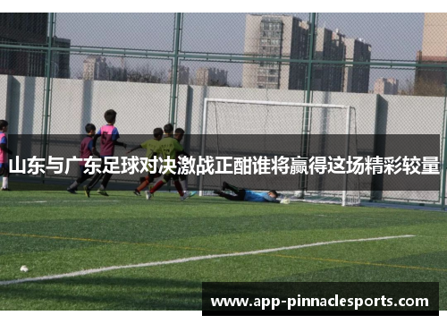 山东与广东足球对决激战正酣谁将赢得这场精彩较量